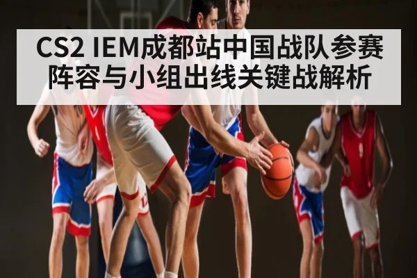 CS2 IEM成都站中国战队参赛阵容与小组出线关键战解析
