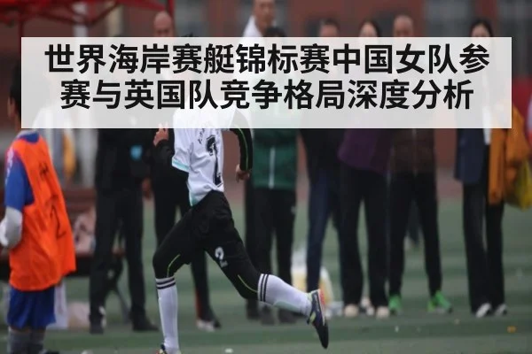 世界海岸赛艇锦标赛中国女队参赛与英国队竞争格局深度分析