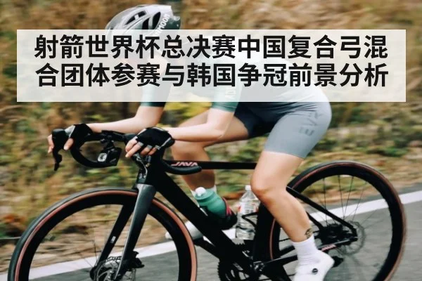射箭世界杯总决赛中国复合弓混合团体参赛与韩国争冠前景分析