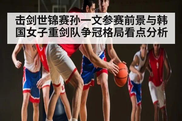 击剑世锦赛孙一文参赛前景与韩国女子重剑队争冠格局看点分析