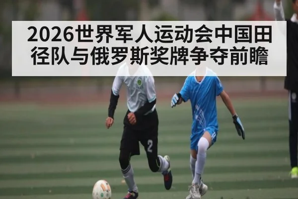 2026世界军人运动会中国田径队与俄罗斯奖牌争夺前瞻